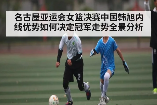 名古屋亚运会女篮决赛中国韩旭内线优势如何决定冠军走势全景分析